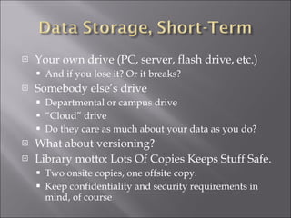 Your own drive (PC, server, flash drive, etc.) And if you lose it? Or it breaks? Somebody else’s drive Departmental or campus drive “ Cloud” drive Do they care as much about your data as you do? What about versioning? Library motto: Lots Of Copies Keeps Stuff Safe. Two onsite copies, one offsite copy. Keep confidentiality and security requirements in mind, of course 