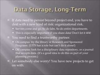 If data need to persist beyond project end, you have to deal with a new kind of risk: organizational risk. Servers come and go. So do labs. So do entire departments.  This is especially important if you share data! Don’t let it 404! You need to find a trustworthy partner. On campus: try the library or Research and Sponsored Programs. (UITS has a role but can’t do it alone!) Off campus: look for a disciplinary data repository, or a journal that accepts data. (It’s a good idea to do this as part of your planning process.) Let somebody else worry! You have new projects to get on with. 