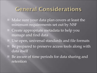 Make sure your data plan covers at least the minimum requirements set out by NSF Create appropriate metadata to help you manage and find data Use open, universal standards and file formats Be prepared to preserve access tools along with data itself Be aware of time periods for data sharing and retention 