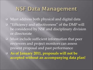 Must address both physical and digital data “ Efficiency and effectiveness” of the DMP will be considered by NSF and disciplinary division or directorate Must include sufficient information that peer reviewers and project monitors can assess present proposal and past performance  As of January 2011, proposals will not be accepted without an accompanying data plan! 