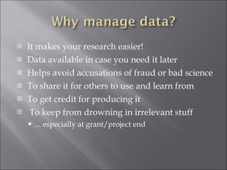 It makes your research easier! Data available in case you need it later Helps avoid accusations of fraud or bad science To share it for others to use and learn from To get credit for producing it To keep from drowning in irrelevant stuff ... especially at grant/project end 