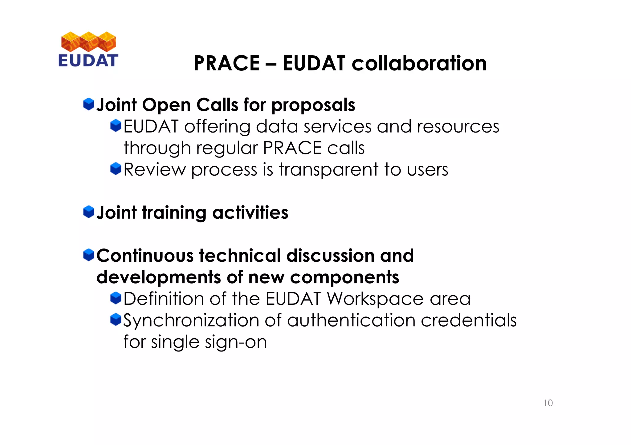 PRACE – EUDAT collaboration
Joint Open Calls for proposals
EUDAT offering data services and resources
through regular PRACE calls
Review process is transparent to users
Joint training activities
Continuous technical discussion and
developments of new components
Definition of the EUDAT Workspace area
Synchronization of authentication credentials
for single sign-on
10
 