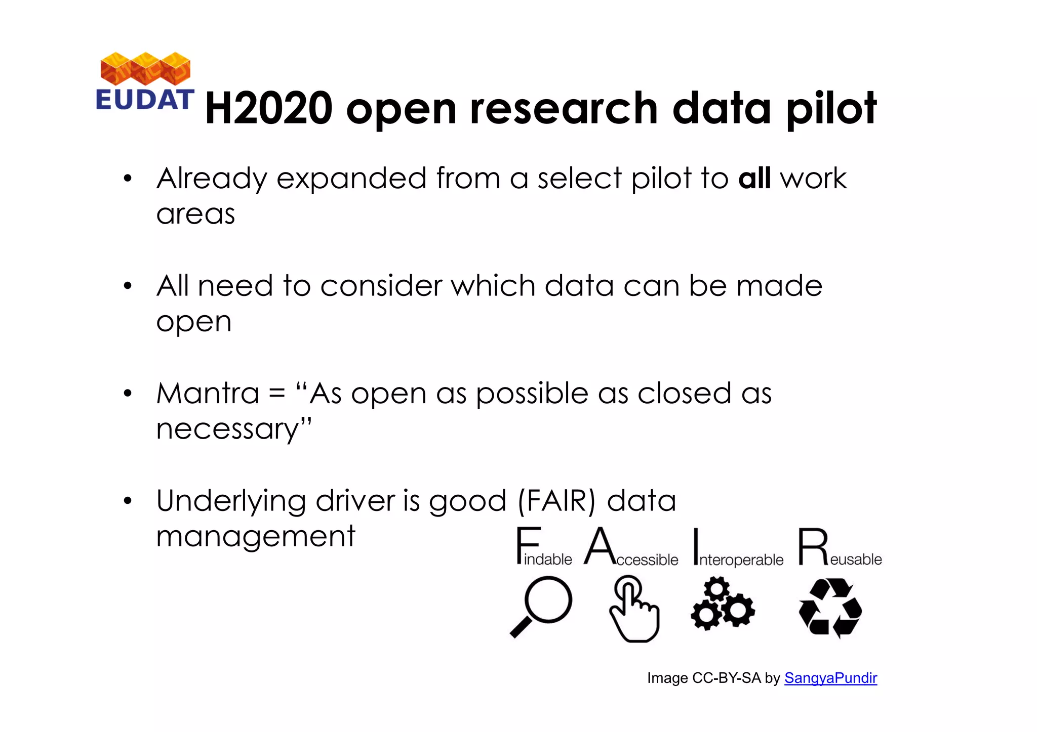 H2020 open research data pilot
• Already expanded from a select pilot to all work
areas
• All need to consider which data can be made
open
• Mantra = “As open as possible as closed as
necessary”
• Underlying driver is good (FAIR) data
management
Image CC-BY-SA by SangyaPundir
 