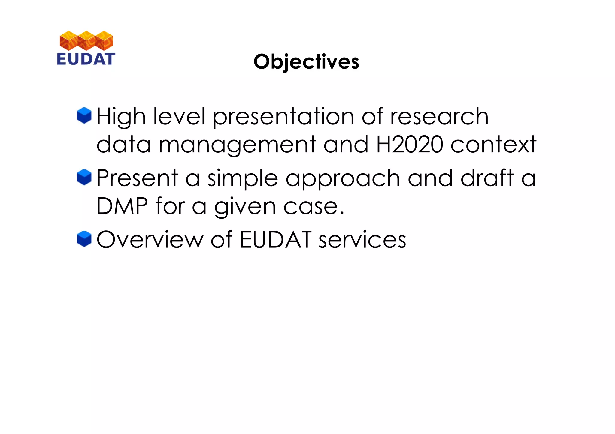Objectives
High level presentation of research
data management and H2020 context
Present a simple approach and draft a
DMP for a given case.
Overview of EUDAT services
 