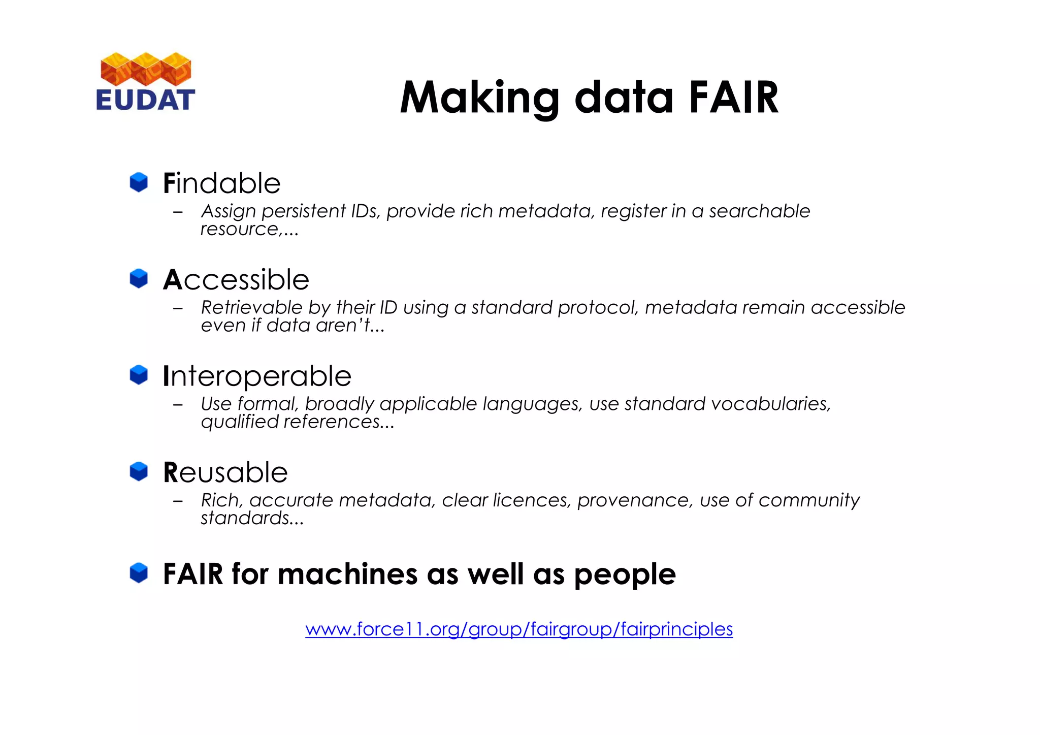 Findable
– Assign persistent IDs, provide rich metadata, register in a searchable
resource,...
Accessible
– Retrievable by their ID using a standard protocol, metadata remain accessible
even if data aren’t...
Interoperable
– Use formal, broadly applicable languages, use standard vocabularies,
qualified references...
Reusable
– Rich, accurate metadata, clear licences, provenance, use of community
standards...
FAIR for machines as well as people
www.force11.org/group/fairgroup/fairprinciples
Making data FAIR
 