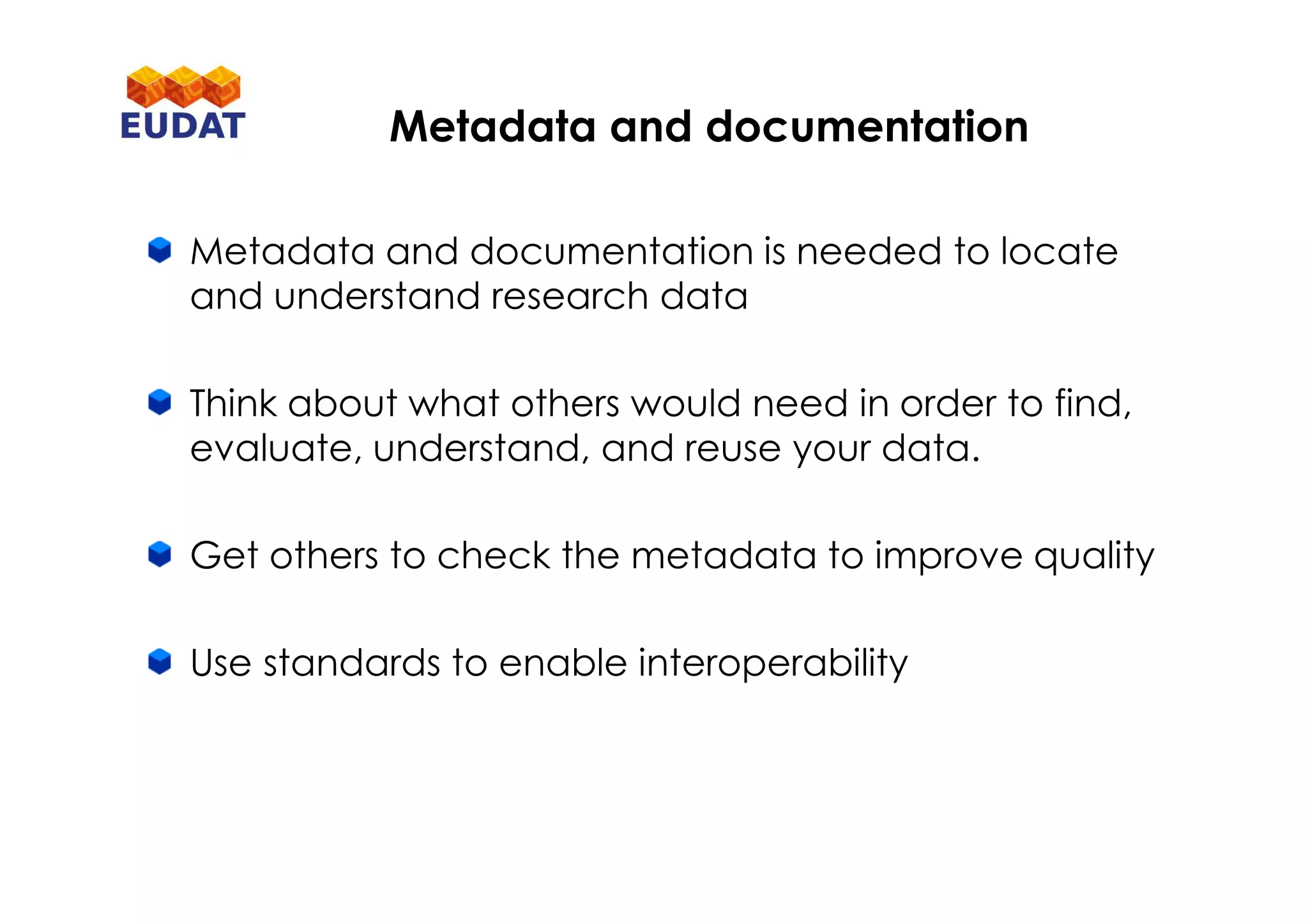 Metadata and documentation is needed to locate
and understand research data
Think about what others would need in order to find,
evaluate, understand, and reuse your data.
Get others to check the metadata to improve quality
Use standards to enable interoperability
Metadata and documentation
 