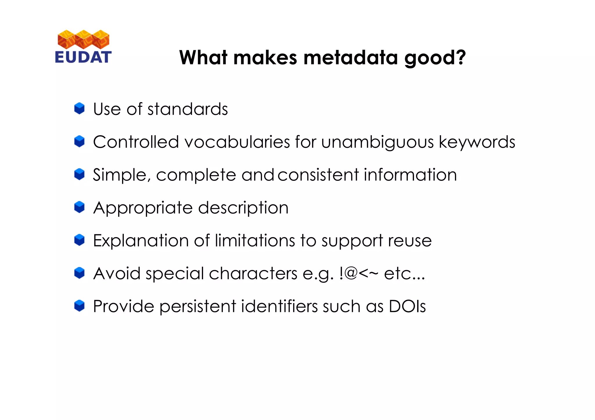 Use of standards
Controlled vocabularies for unambiguous keywords
Simple, complete andconsistent information
Appropriate description
Explanation of limitations to support reuse
Avoid special characters e.g. !@<~ etc...
Provide persistent identifiers such as DOIs
What makes metadata good?
 