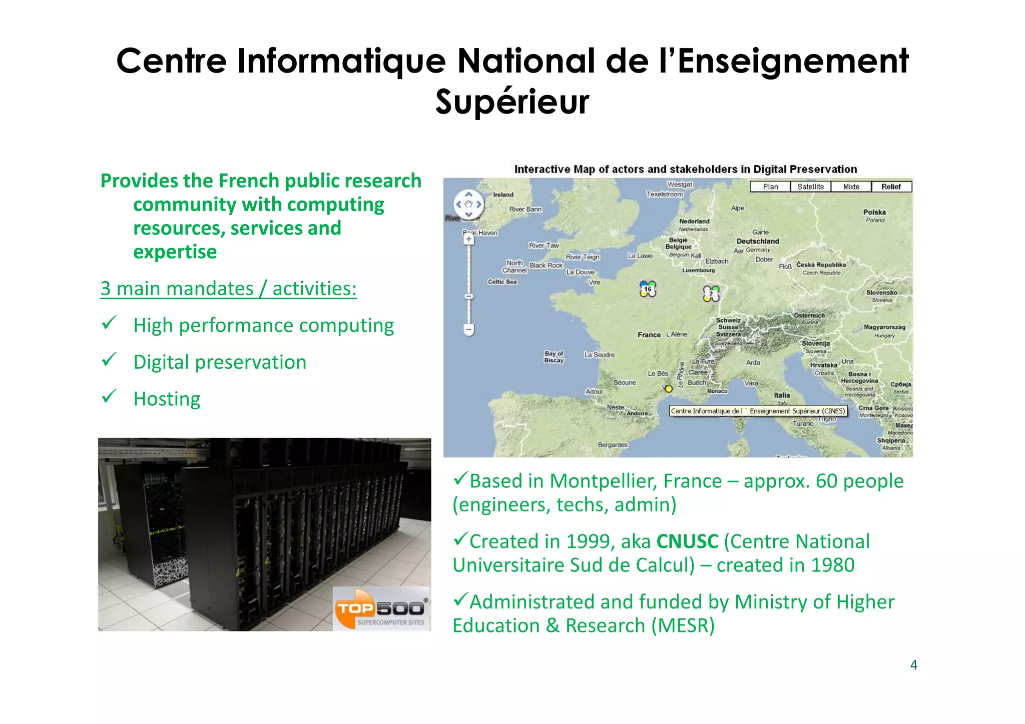 Based in Montpellier, France – approx. 60 people
(engineers, techs, admin)
Created in 1999, aka CNUSC (Centre National
Universitaire Sud de Calcul) – created in 1980
Administrated and funded by Ministry of Higher
Education & Research (MESR)
4
Provides the French public research
community with computing
resources, services and
expertise
3 main mandates / activities:
High performance computing
Digital preservation
Hosting
Centre Informatique National de l’Enseignement
Supérieur
 