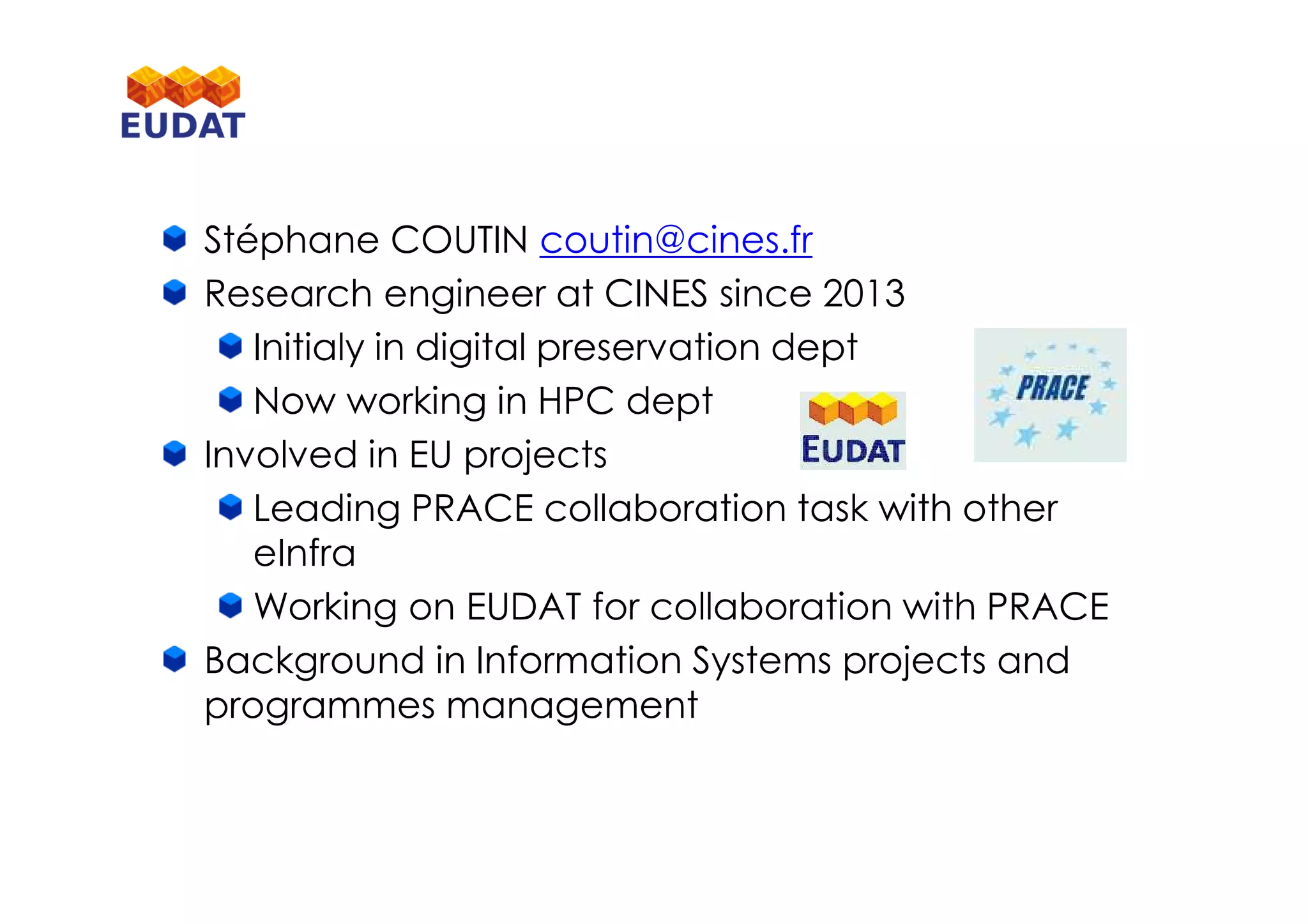 Stéphane COUTIN coutin@cines.fr
Research engineer at CINES since 2013
Initialy in digital preservation dept
Now working in HPC dept
Involved in EU projects
Leading PRACE collaboration task with other
eInfra
Working on EUDAT for collaboration with PRACE
Background in Information Systems projects and
programmes management
 