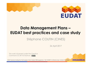 EUDAT receives funding from the European Union's Horizon 2020 programme - DG CONNECT e-Infrastructures. Contract No. 654065 www.eudat.eu
Data Management Plans –
EUDAT best practices and case study
Stéphane COUTIN (CINES)
26 April 2017
This work is licensed under the Creative
Commons CC-BY 4.0 licence
 