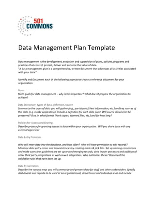 Data Management Plan Template
Data management is the development, execution and supervision of plans, policies, programs and
practices that control, protect, deliver and enhance the value of data.
“A data management plan is a comprehensive, written document that addresses all activities associated
with your data.”
Identify and Document each of the following aspects to create a reference document for your
organization:
Goals
State goals for data management – why is this important? What does it prepare the organization to
achieve?
Data Dictionary: types of data, definition, source
Summarize the types of data you will gather (e.g., participant/client information, etc.) and key sources of
this data (e.g. intake application). Include a definition for each data point. Will source documents be
preserved? If so, in what format (hard copies, scanned files, etc.) and for how long?
Policies for Access and Sharing
Describe process for granting access to data within your organization. Will you share data with any
external agencies?
Data Entry Protocols
Who will enter data into the database, and how often? Who will have permission to edit records?
Minimize data entry errors and inconsistencies by creating masks & pick lists. Set up naming conventions
and make sure clear guidelines are set up around merging records, data import processes and addition of
other third party integrations as well as web integration. Who authorizes these? Document the
validation rules that have been set up.
Data Presentation
Describe the various ways you will summarize and present data for staff and other stakeholders. Specify
dashboards and reports to be used at an organizational, department and individual level and include
 