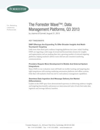 Forrester Research, Inc., 60 Acorn Park Drive, Cambridge, MA 02140 USA
Tel: +1 617.613.6000 | Fax: +1 617.613.5000 | www.forrester.com
The Forrester Wave™: Data
Management Platforms, Q3 2013
by Joanna O’Connell, August 21, 2013
For: Marketing
Leadership
Professionals
Key Takeaways
DMP Offerings Are Expanding To Offer Broader Insights And Multi-
Touchpoint Targeting
Little more than third-party audience targeting platforms two years, today’s leading
DMPs are ingesting a wide range of owned and licensed data streams for insights
and segmentation and are pushing data into a growing number of external targeting
platforms, helping marketers deliver more relevant and consistent marketing
communications.
Providers Require More Development In Mobile And External System
Integrations
Many DMPs in our evaluation must still build out mobile tracking and targeting plus
tight integrations with existing marketing automation platforms and offline systems.
Only then will marketers find true end-to-end audience management capabilities.
Seamless Data Ingestion And Message Delivery Are Market
Differentiators
Leaders in the DMP space have demonstrated experience in delivering audience insights
and targeting functionality and possess an interconnected suite of tools that make data
ingestion and message delivery seamless.
 