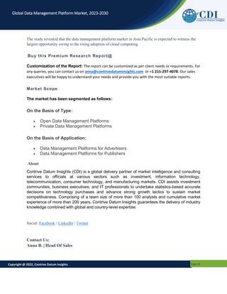 Copyright @ 2022, Contrive Datum Insights Page 12
Global Data Management Platform Market, 2023-2030
The study revealed that the data management platform market in Asia Pacific is expected to witness the
largest opportunity owing to the rising adoption of cloud computing.
Buy this Premium Research Report@
Customization of the Report: The report can be customized as per client needs or requirements. For
any queries, you can contact us on anna@contrivedatuminsights.com or +1 215-297-4078. Our sales
executives will be happy to understand your needs and provide you with the most suitable reports.
Market Scope
The market has been segmented as follows:
On the Basis of Type:
 Open Data Management Platforms
 Private Data Management Platforms
On the Basis of Application:
 Data Management Platforms for Advertisers
 Data Management Platforms for Publishers
About
Contrive Datum Insights (CDI) is a global delivery partner of market intelligence and consulting
services to officials at various sectors such as investment, information technology,
telecommunication, consumer technology, and manufacturing markets. CDI assists investment
communities, business executives, and IT professionals to undertake statistics-based accurate
decisions on technology purchases and advance strong growth tactics to sustain market
competitiveness. Comprising of a team size of more than 100 analysts and cumulative market
experience of more than 200 years, Contrive Datum Insights guarantees the delivery of industry
knowledge combined with global and country-level expertise.
Social: Facebook / LinkedIn / Twitter
Contact Us:
Anna B. | Head Of Sales
 