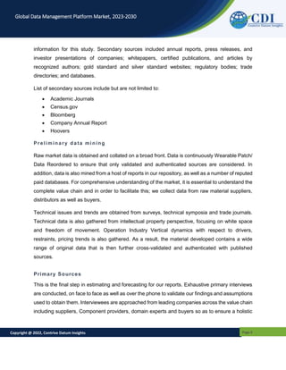 Copyright @ 2022, Contrive Datum Insights Page 5
Global Data Management Platform Market, 2023-2030
information for this study. Secondary sources included annual reports, press releases, and
investor presentations of companies; whitepapers, certified publications, and articles by
recognized authors; gold standard and silver standard websites; regulatory bodies; trade
directories; and databases.
List of secondary sources include but are not limited to:
 Academic Journals
 Census.gov
 Bloomberg
 Company Annual Report
 Hoovers
Preliminary data mining
Raw market data is obtained and collated on a broad front. Data is continuously Wearable Patch/
Data Reordered to ensure that only validated and authenticated sources are considered. In
addition, data is also mined from a host of reports in our repository, as well as a number of reputed
paid databases. For comprehensive understanding of the market, it is essential to understand the
complete value chain and in order to facilitate this; we collect data from raw material suppliers,
distributors as well as buyers.
Technical issues and trends are obtained from surveys, technical symposia and trade journals.
Technical data is also gathered from intellectual property perspective, focusing on white space
and freedom of movement. Operation Industry Vertical dynamics with respect to drivers,
restraints, pricing trends is also gathered. As a result, the material developed contains a wide
range of original data that is then further cross-validated and authenticated with published
sources.
Primary Sources
This is the final step in estimating and forecasting for our reports. Exhaustive primary interviews
are conducted, on face to face as well as over the phone to validate our findings and assumptions
used to obtain them. Interviewees are approached from leading companies across the value chain
including suppliers, Component providers, domain experts and buyers so as to ensure a holistic
 