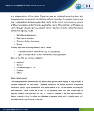 Copyright @ 2022, Contrive Datum Insights Page 6
Global Data Management Platform Market, 2023-2030
and unbiased picture of the market. These interviews are conducted across the globe, with
language barriers overcome with the aid of local staff and interpreters. Primary interviews not only
help in data validation, but also provide critical insights into the market, current business scenario
and future expectations and enhance the quality of our reports. All our estimates and forecast are
verified through exhaustive primary research with Key Operation Industry Vertical Participants
(KIPs) which typically include:
 Market leading companies
 Raw material suppliers
 Operating System distributors
 Buyers
The key objectives of primary research are as follows:
 To validate our data in terms of accuracy and acceptability
 To gain an insight in to the current market and future expectations
Some of the KIPs are mentioned as below:
 Medtronic
 Olympus
 Otsuka Holdings Co., Ltd.
 Etcetera
 Others
Statistical model
Our market estimates and forecasts are derived through simulation models. A unique model is
created customized for each study. Gathered information for market dynamics, Component
landscape, Sensor Type development and pricing trends is fed into the model and analyzed
simultaneously. These factors are studied on a comparative basis, and their impact over the
forecast period is quantified with the help of correlation, regression and time series analysis.
Market forecasting is performed via a combination of economic tools, technological analysis, and
industry experience and domain expertise.
 