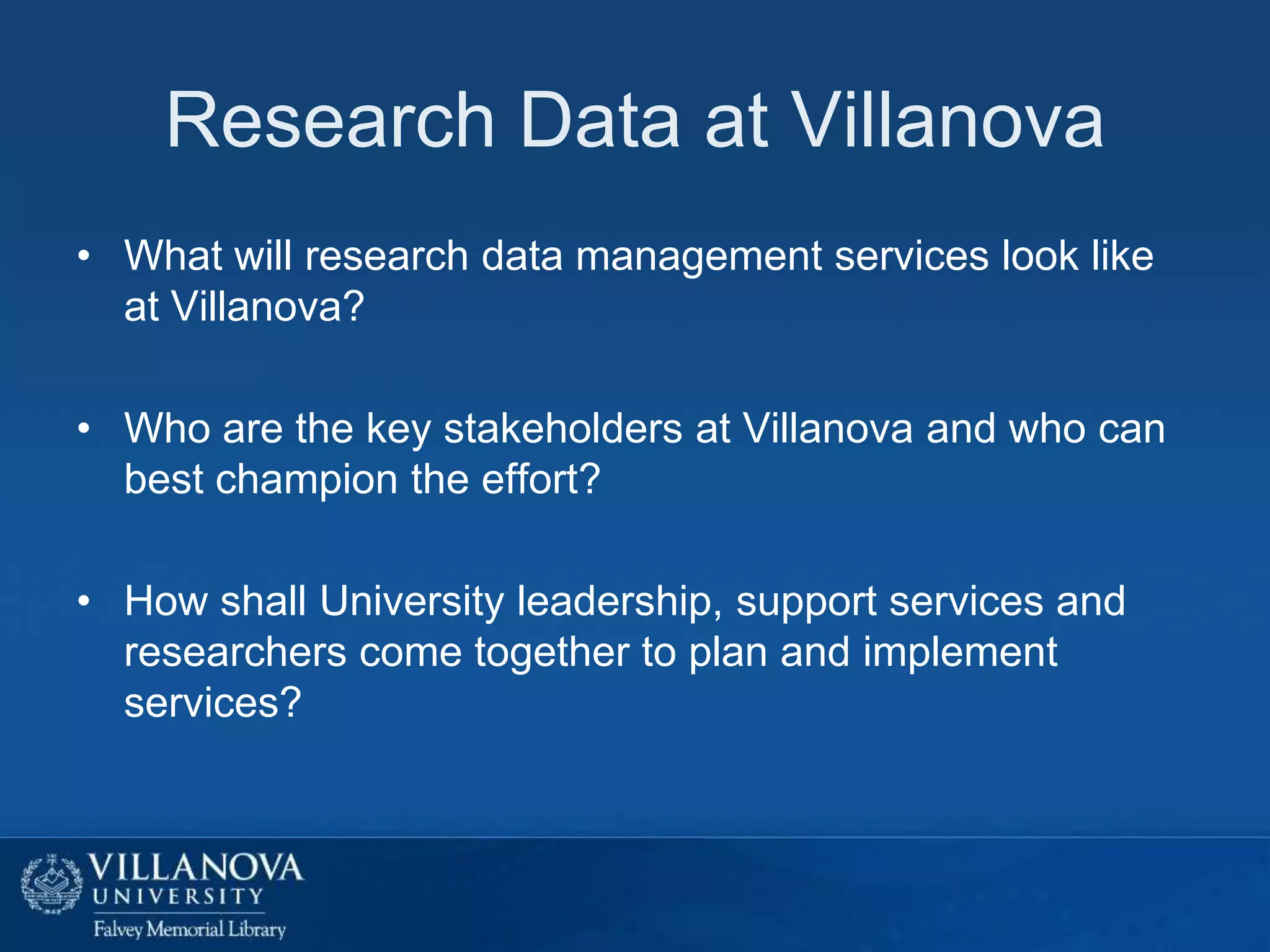 Research Data at Villanova
• What will research data management services look like
at Villanova?
• Who are the key stakeholders at Villanova and who can
best champion the effort?
• How shall University leadership, support services and
researchers come together to plan and implement
services?

 