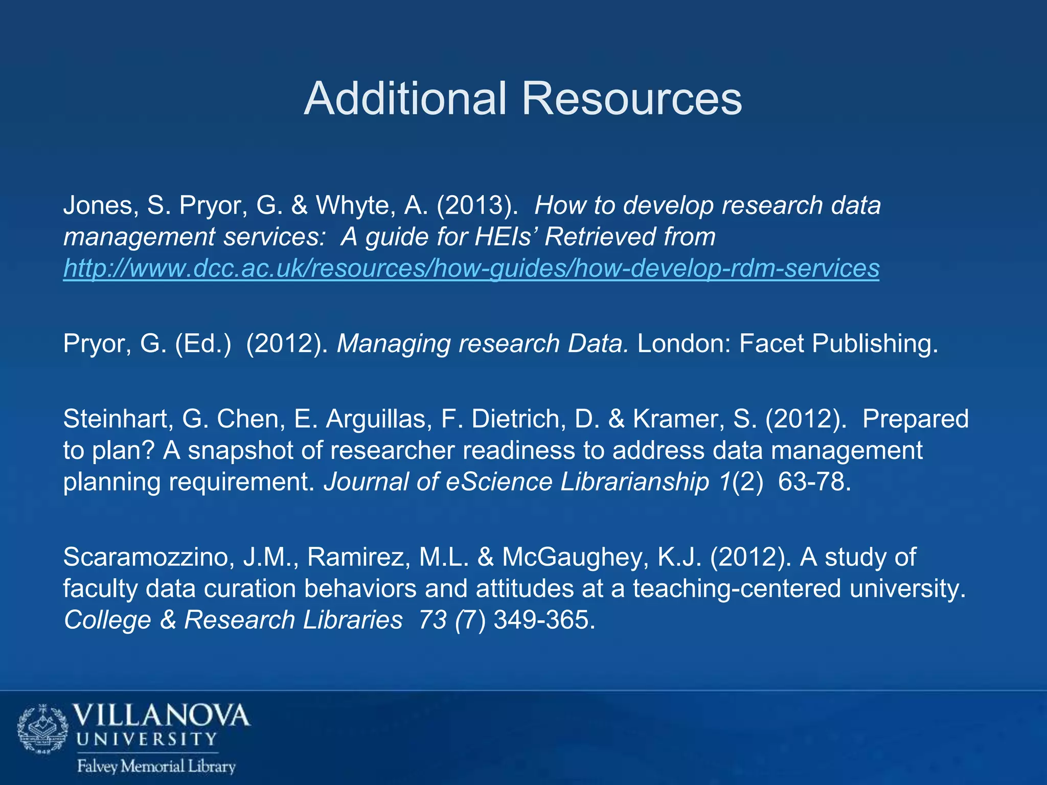 Additional Resources
Jones, S. Pryor, G. & Whyte, A. (2013). How to develop research data
management services: A guide for HEIs’ Retrieved from
http://www.dcc.ac.uk/resources/how-guides/how-develop-rdm-services
Pryor, G. (Ed.) (2012). Managing research Data. London: Facet Publishing.
Steinhart, G. Chen, E. Arguillas, F. Dietrich, D. & Kramer, S. (2012). Prepared
to plan? A snapshot of researcher readiness to address data management
planning requirement. Journal of eScience Librarianship 1(2) 63-78.
Scaramozzino, J.M., Ramirez, M.L. & McGaughey, K.J. (2012). A study of
faculty data curation behaviors and attitudes at a teaching-centered university.
College & Research Libraries 73 (7) 349-365.

 