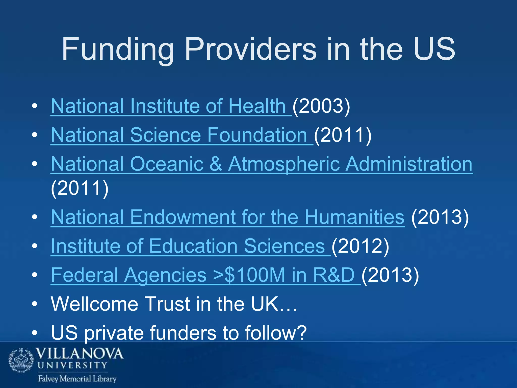 Funding Providers in the US
• National Institute of Health (2003)
• National Science Foundation (2011)
• National Oceanic & Atmospheric Administration
(2011)
• National Endowment for the Humanities (2013)
• Institute of Education Sciences (2012)
• Federal Agencies >$100M in R&D (2013)
• Wellcome Trust in the UK…
• US private funders to follow?

 