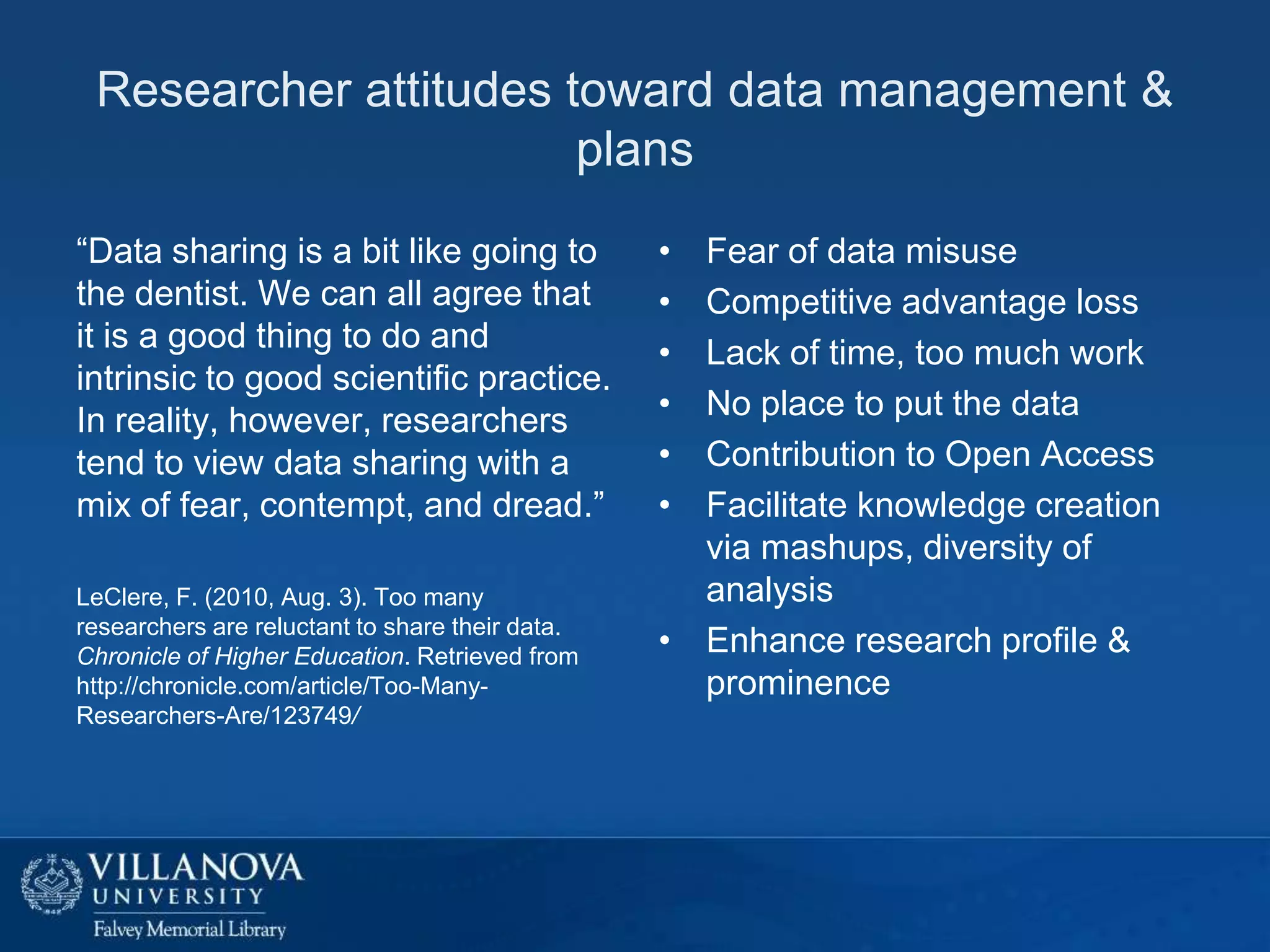 Researcher attitudes toward data management &
plans
“Data sharing is a bit like going to
the dentist. We can all agree that
it is a good thing to do and
intrinsic to good scientific practice.
In reality, however, researchers
tend to view data sharing with a
mix of fear, contempt, and dread.”
LeClere, F. (2010, Aug. 3). Too many
researchers are reluctant to share their data.
Chronicle of Higher Education. Retrieved from
http://chronicle.com/article/Too-ManyResearchers-Are/123749/

•
•
•
•
•
•

Fear of data misuse
Competitive advantage loss
Lack of time, too much work
No place to put the data
Contribution to Open Access
Facilitate knowledge creation
via mashups, diversity of
analysis
• Enhance research profile &
prominence

 