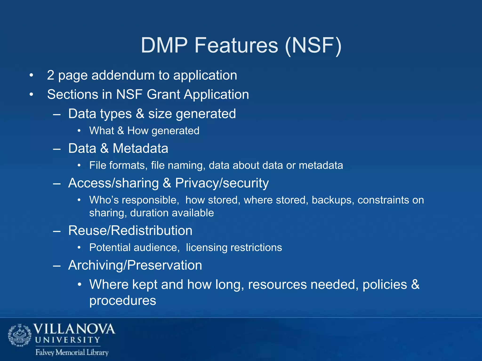 DMP Features (NSF)
• 2 page addendum to application
• Sections in NSF Grant Application
– Data types & size generated
• What & How generated

– Data & Metadata
• File formats, file naming, data about data or metadata

– Access/sharing & Privacy/security
• Who’s responsible, how stored, where stored, backups, constraints on
sharing, duration available

– Reuse/Redistribution
• Potential audience, licensing restrictions

– Archiving/Preservation
• Where kept and how long, resources needed, policies &
procedures

 
