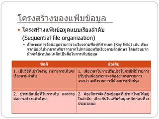 โครงสร้างของแฟ้มข้อมูล
   โครงสร้างแฟ้มข้อมูลแบบเรียงลาดับ
     (Sequential file organization)
      ลักษณะการจัดข้อมูลรายการจะเรียงตามฟิลด์ที่กาหนด (Key field) เช่น เรียง
        จากน้อยไปหามากหรือจากมากไปหาน้อยหรือเรียงตามตัวอักษร โดยส่วนมาก
        มักจะใช้เทปแม่เหล็กเป็นสื่อในการเก็บข้อมูล

                ข้อดี                                   ข้อเสีย
1. เป็นวิธีที่เข้าใจง่าย เพราะการเก็บจะ 1. เสียเวลาในการปรับปรุงในกรณีที่มีรายการ
เรียงตามลาดับ                           ปรับปรุงน้อยเพราะจะต้องอ่านทุกรายการ
                                        จนกว่า จะถึงรายการที่ต้องการปรับปรุง


2. ประหยัดเนื้อที่ในการเก็บ และง่าย 2. ต้องมีการจัดเรียงข้อมูลที่เข้ามาใหม่ให้อยู่
ต่อการสร้างแฟ้มใหม่                 ในลาดับ เดียวกันในแฟ้มข้อมูลหลักก่อนที่จะ
                                    ประมวลผล
 