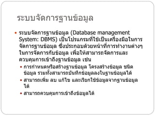 ระบบจัดการฐานข้อมูล
 ระบบจัดการฐานข้อมูล (Database management
 System: DBMS) เป็นโปรแกรมที่ใช้เป็นเครื่องมือในการ
 จัดการฐานข้อมุล ซึ่งประกอบด้วยหน้าที่การทางานต่างๆ
 ในการจัดการกับข้อมูล เพื่อให้สามารถจัดการและ
 ควบคุมการเข้าถึงฐานข้อมูล เช่น
  การกาหนดหรือสร้างฐานข้อมูล โครงสร้างข้อมูล ชนิด
   ข้อมูล รวมทั้งสามารถบันทึกข้อมูลลงในฐานข้อมูลได้
  สามารถเพิ่ม ลบ แก้ไข และเรียกใช้ข้อมูลจากฐานข้อมูล
   ได้
  สามารถควบคุมการเข้าถึงข้อมูลได้
 