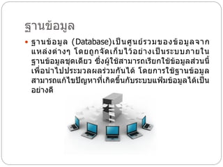 ฐานข้อมูล
 ฐานข้ อ มู ล (Database)เป็ น ศู น ย์ ร วมของข้ อ มู ล จาก
  แหล่ ง ต่ า งๆ โดยถู ก จั ด เก็ บ ไว้ อ ย่ า งเป็ น ระบบภายใน
  ฐานข้อมูลชุดเดียว ซึ่งผู้ใช้สามารถเรีย กใช้ข้อมูลส่วนนี้
  เพื่ อ น าไปประมวลผลร่ ว มกั น ได้ โดยการใช้ ฐ านข้ อ มู ล
  สามารถแก้ไขปัญหาที่เกิดขึ้นกับระบบแฟ้มข้อมูลได้เป็น
  อย่างดี
 