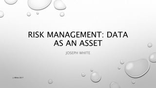 RISK MANAGEMENT: DATA
AS AN ASSET
JOSEPH WHITE
J. White 2017
 