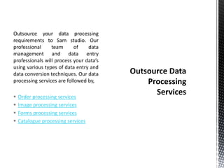 Outsource your data processing
requirements to Sam studio. Our
professional team of data
management and data entry
professionals will process your data’s
using various types of data entry and
data conversion techniques. Our data
processing services are followed by,
 Order processing services
 Image processing services
 Forms processing services
 Catalogue processing services
 