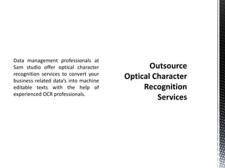 Data management professionals at
Sam studio offer optical character
recognition services to convert your
business related data’s into machine
editable texts with the help of
experienced OCR professionals.
 