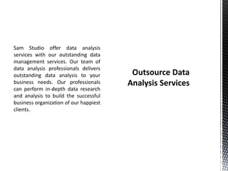 Sam Studio offer data analysis
services with our outstanding data
management services. Our team of
data analysis professionals delivers
outstanding data analysis to your
business needs. Our professionals
can perform in-depth data research
and analysis to build the successful
business organization of our happiest
clients.
 