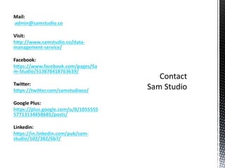 Mail:
admin@samstudio.co
Visit:
http://www.samstudio.co/data-
management-service/
Facebook:
https://www.facebook.com/pages/Sa
m-Studio/513878418763639/
Twitter:
https://twitter.com/samstudioco/
Google Plus:
https://plus.google.com/u/0/1055555
57713134858685/posts/
Linkedin:
https://in.linkedin.com/pub/sam-
studio/102/382/6b7/
 