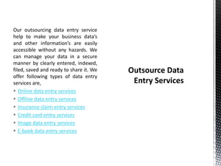 Our outsourcing data entry service
help to make your business data’s
and other information’s are easily
accessible without any hazards. We
can manage your data in a secure
manner by clearly entered, indexed,
filed, saved and ready to share it. We
offer following types of data entry
services are,
 Online data entry services
 Offline data entry services
 Insurance claim entry services
 Credit card entry services
 Image data entry services
 E-book data entry services
 