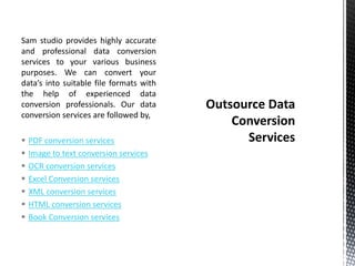 Sam studio provides highly accurate
and professional data conversion
services to your various business
purposes. We can convert your
data’s into suitable file formats with
the help of experienced data
conversion professionals. Our data
conversion services are followed by,
 PDF conversion services
 Image to text conversion services
 OCR conversion services
 Excel Conversion services
 XML conversion services
 HTML conversion services
 Book Conversion services
 