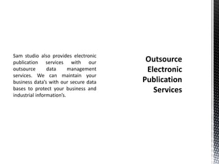 Sam studio also provides electronic
publication services with our
outsource data management
services. We can maintain your
business data’s with our secure data
bases to protect your business and
industrial information’s.
 