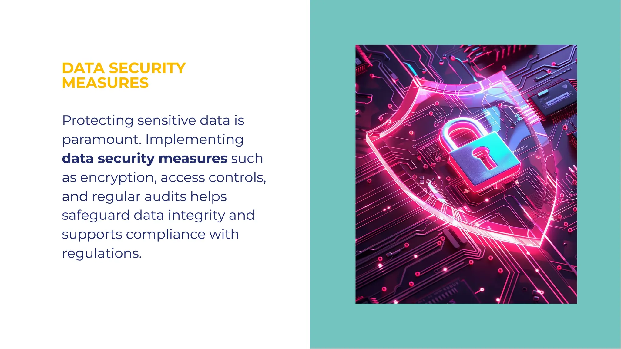 DATA SECURITY
MEASURES
DATA SECURITY
MEASURES
Protecting sensitive data is
paramount. Implementing
data security measures such
as encryption, access controls,
and regular audits helps
safeguard data integrity and
supports compliance with
regulations.
Protecting sensitive data is
paramount. Implementing
data security measures such
as encryption, access controls,
and regular audits helps
safeguard data integrity and
supports compliance with
regulations.
 