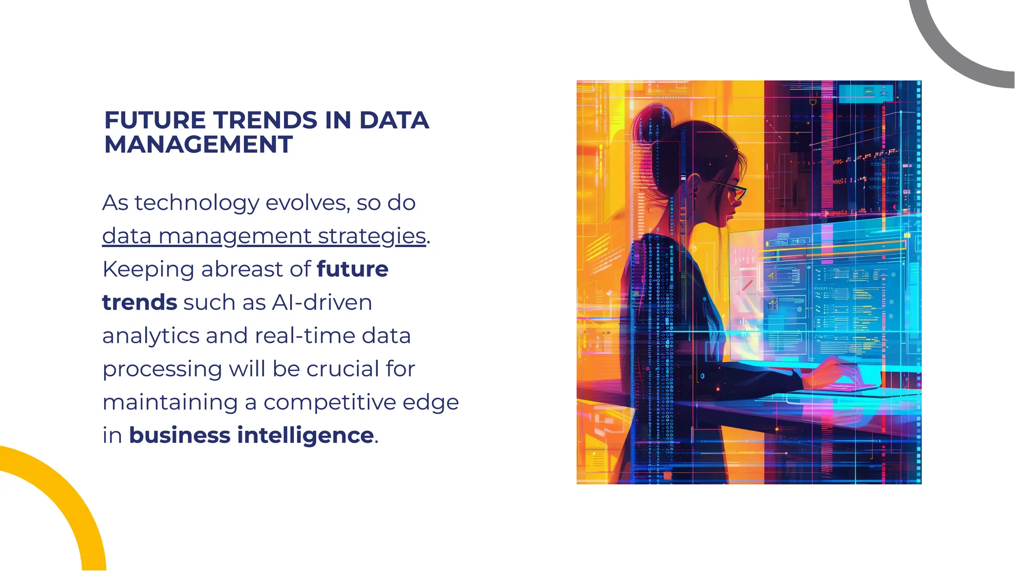 FUTURE TRENDS IN DATA
MANAGEMENT
FUTURE TRENDS IN DATA
MANAGEMENT
As technology evolves, so do
data management strategies.
Keeping abreast of future
trends such as AI-driven
analytics and real-time data
processing will be crucial for
maintaining a competitive edge
in business intelligence.
As technology evolves, so do
data management strategies.
Keeping abreast of future
trends such as AI-driven
analytics and real-time data
processing will be crucial for
maintaining a competitive edge
in business intelligence.
 