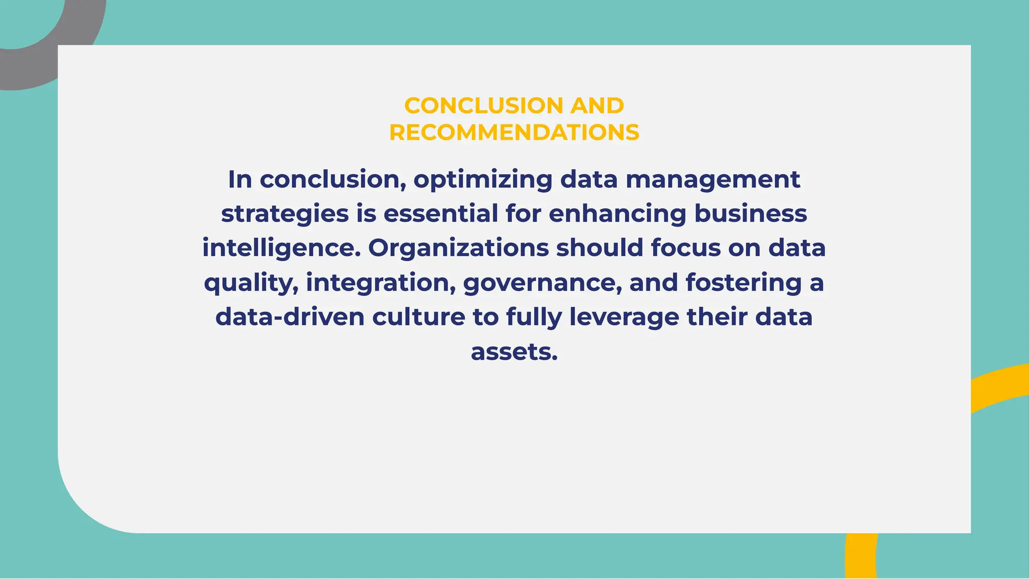 In conclusion, optimizing data management
strategies is essential for enhancing business
intelligence. Organizations should focus on data
quality, integration, governance, and fostering a
data-driven culture to fully leverage their data
assets.
In conclusion, optimizing data management
strategies is essential for enhancing business
intelligence. Organizations should focus on data
quality, integration, governance, and fostering a
data-driven culture to fully leverage their data
assets.
CONCLUSION AND
RECOMMENDATIONS
CONCLUSION AND
RECOMMENDATIONS
 