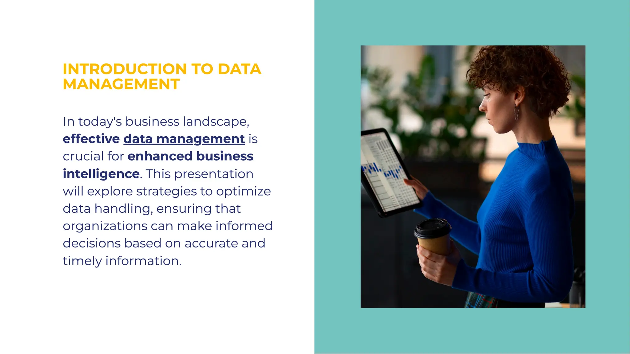 INTRODUCTION TO DATA
MANAGEMENT
INTRODUCTION TO DATA
MANAGEMENT
In today's business landscape,
effective data management is
crucial for enhanced business
intelligence. This presentation
will explore strategies to optimize
data handling, ensuring that
organizations can make informed
decisions based on accurate and
timely information.
In today's business landscape,
effective data management is
crucial for enhanced business
intelligence. This presentation
will explore strategies to optimize
data handling, ensuring that
organizations can make informed
decisions based on accurate and
timely information.
 