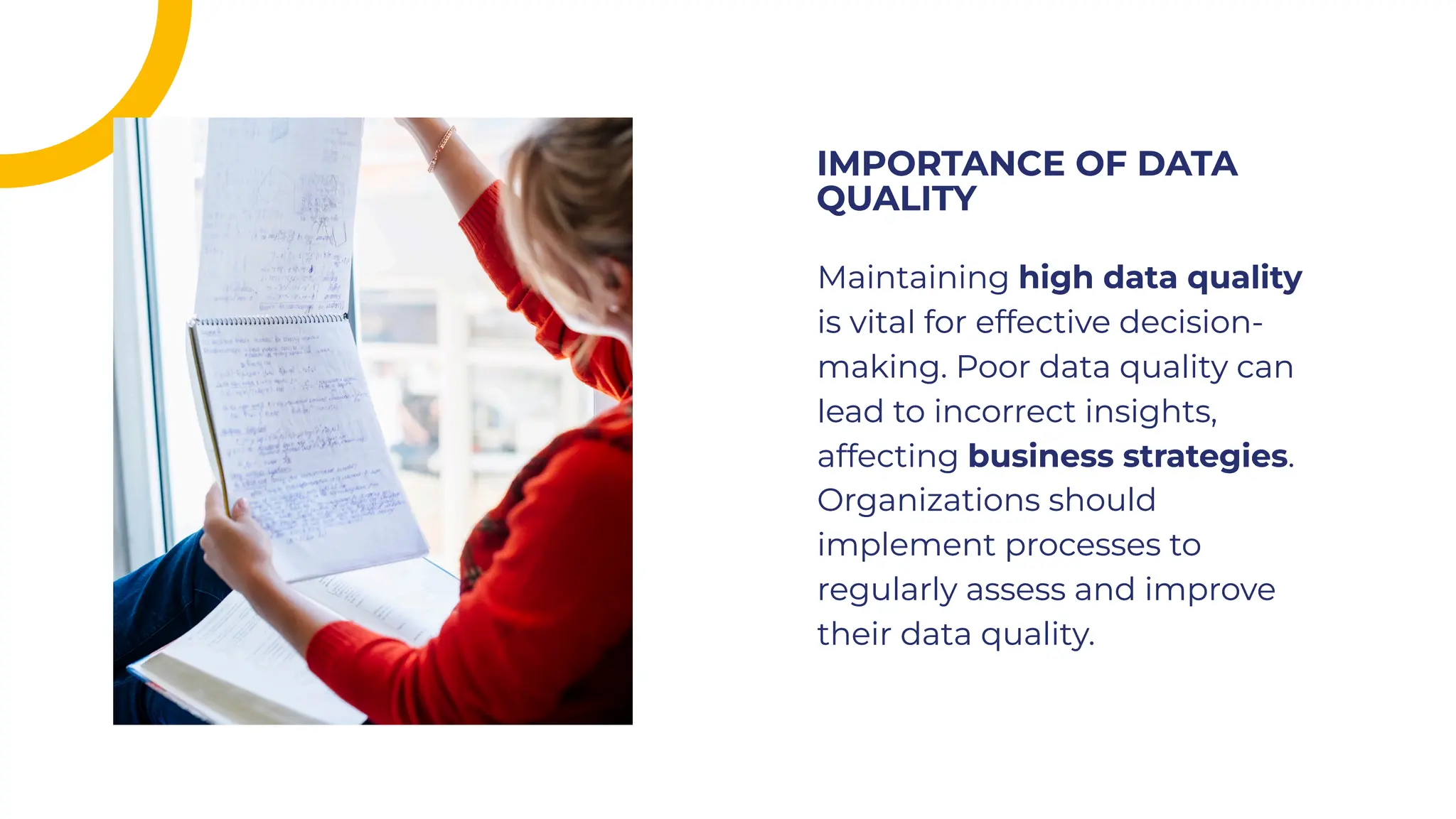 Maintaining high data quality
is vital for effective decision-
making. Poor data quality can
lead to incorrect insights,
affecting business strategies.
Organizations should
implement processes to
regularly assess and improve
their data quality.
Maintaining high data quality
is vital for effective decision-
making. Poor data quality can
lead to incorrect insights,
affecting business strategies.
Organizations should
implement processes to
regularly assess and improve
their data quality.
IMPORTANCE OF DATA
QUALITY
IMPORTANCE OF DATA
QUALITY
 