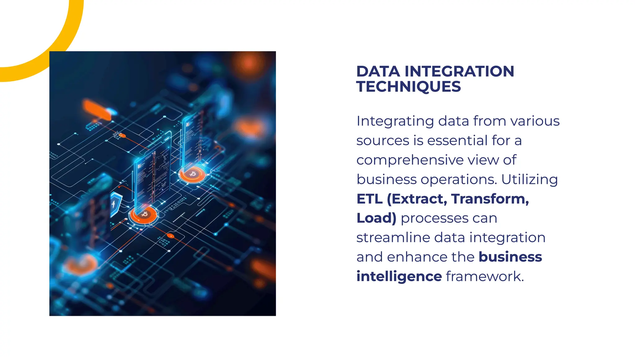 Integrating data from various
sources is essential for a
comprehensive view of
business operations. Utilizing
ETL (Extract, Transform,
Load) processes can
streamline data integration
and enhance the business
intelligence framework.
Integrating data from various
sources is essential for a
comprehensive view of
business operations. Utilizing
ETL (Extract, Transform,
Load) processes can
streamline data integration
and enhance the business
intelligence framework.
DATA INTEGRATION
TECHNIQUES
DATA INTEGRATION
TECHNIQUES
 