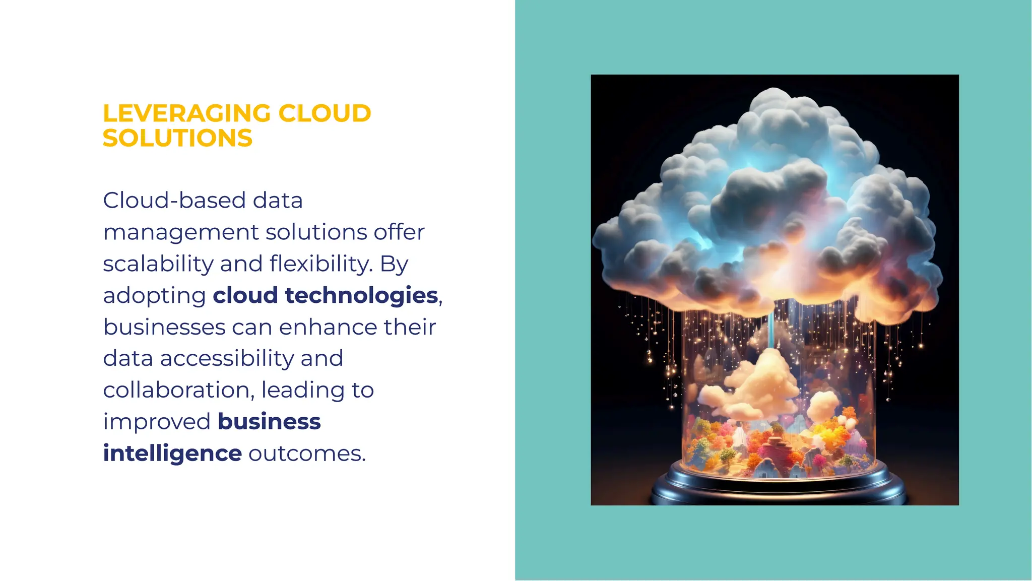 LEVERAGING CLOUD
SOLUTIONS
LEVERAGING CLOUD
SOLUTIONS
Cloud-based data
management solutions offer
scalability and ﬂexibility. By
adopting cloud technologies,
businesses can enhance their
data accessibility and
collaboration, leading to
improved business
intelligence outcomes.
Cloud-based data
management solutions offer
scalability and ﬂexibility. By
adopting cloud technologies,
businesses can enhance their
data accessibility and
collaboration, leading to
improved business
intelligence outcomes.
 
