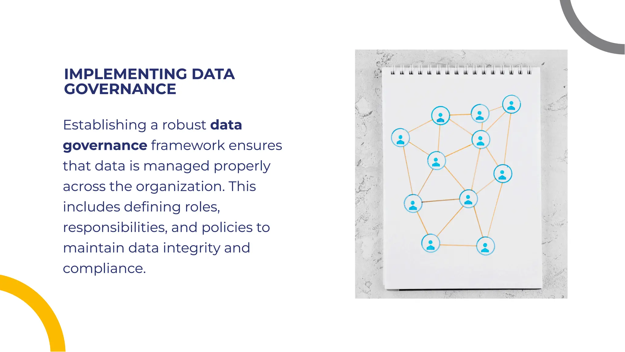 IMPLEMENTING DATA
GOVERNANCE
IMPLEMENTING DATA
GOVERNANCE
Establishing a robust data
governance framework ensures
that data is managed properly
across the organization. This
includes deﬁning roles,
responsibilities, and policies to
maintain data integrity and
compliance.
Establishing a robust data
governance framework ensures
that data is managed properly
across the organization. This
includes deﬁning roles,
responsibilities, and policies to
maintain data integrity and
compliance.
 