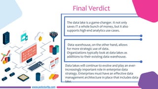 www.polestarllp.com
Final Verdict
The data lake is a game-changer. It not only
saves IT a whole bunch of money, but it also
supports high-end analytics use cases.
Data warehouse, on the other hand, allows
for more strategic use of data.
Organizations typically look at data lakes as
additions to their existing data warehouse.
Data lakes will continue to evolve and play an ever-
increasingly important role in enterprise data
strategy. Enterprises must have an effective data
management architecture in place that includes data
lake.
 