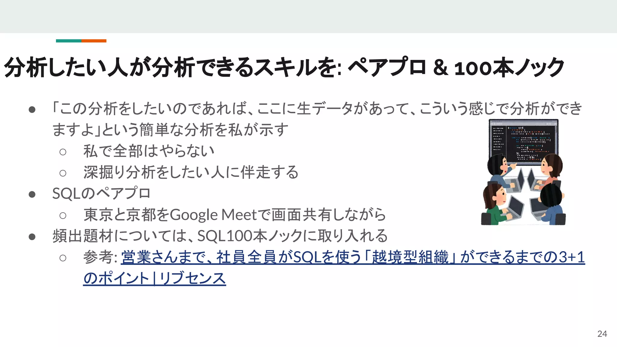 分析したい人が分析できるスキルを: ペアプロ & 100本ノック
● 「この分析をしたいのであれば、ここに生データがあって、こういう感じで分析ができ
ますよ」という簡単な分析を私が示す
○ 私で全部はやらない
○ 深掘り分析をしたい人に伴走する
● SQLのペアプロ
○ 東京と京都をGoogle Meetで画面共有しながら
● 頻出題材については、SQL100本ノックに取り入れる
○ 参考: 営業さんまで、社員全員がSQLを使う 「越境型組織」 ができるまでの3+1
のポイント | リブセンス
24
 