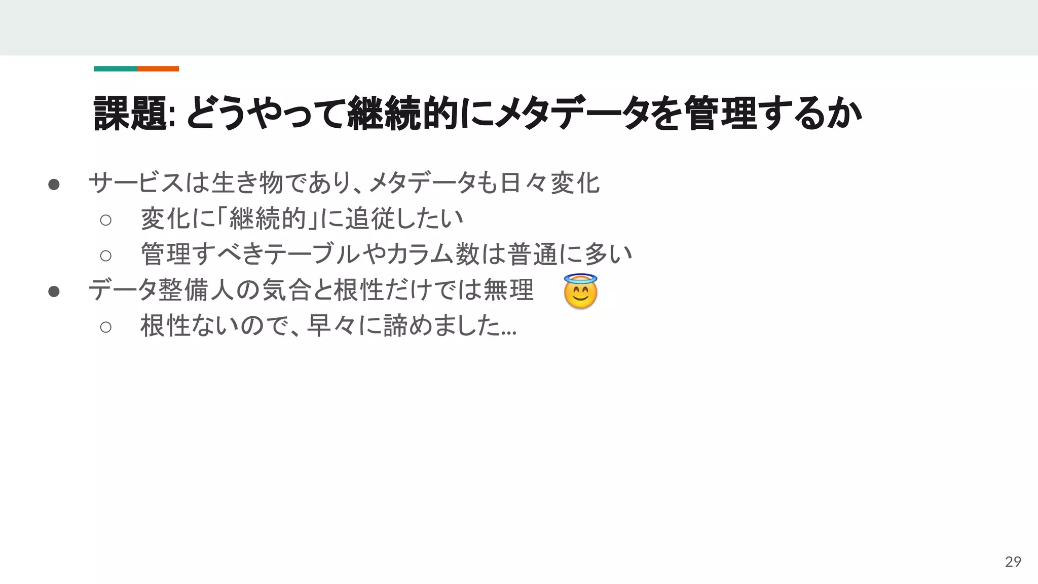 課題: どうやって継続的にメタデータを管理するか
● サービスは生き物であり、メタデータも日々変化
○ 変化に「継続的」に追従したい
○ 管理すべきテーブルやカラム数は普通に多い
● データ整備人の気合と根性だけでは無理
○ 根性ないので、早々に諦めました...
29
 