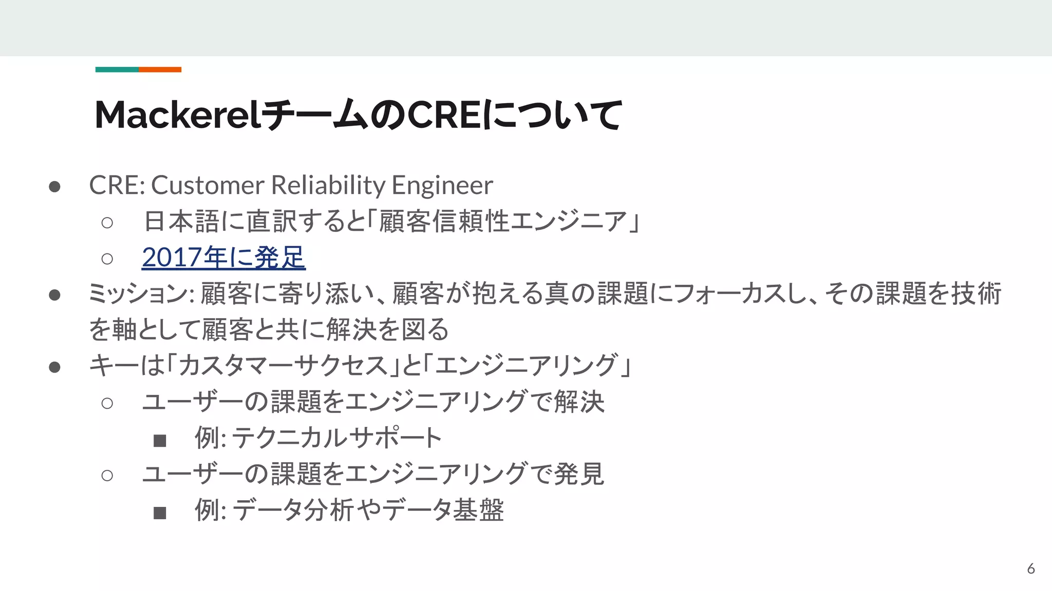 MackerelチームのCREについて
● CRE: Customer Reliability Engineer
○ 日本語に直訳すると「顧客信頼性エンジニア」
○ 2017年に発足
● ミッション: 顧客に寄り添い、顧客が抱える真の課題にフォーカスし、その課題を技術
を軸として顧客と共に解決を図る
● キーは「カスタマーサクセス」と「エンジニアリング」
○ ユーザーの課題をエンジニアリングで解決
■ 例: テクニカルサポート
○ ユーザーの課題をエンジニアリングで発見
■ 例: データ分析やデータ基盤
6
 