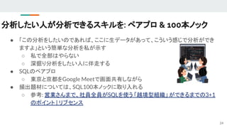 分析したい人が分析できるスキルを: ペアプロ & 100本ノック
● 「この分析をしたいのであれば、ここに生データがあって、こういう感じで分析ができ
ますよ」という簡単な分析を私が示す
○ 私で全部はやらない
○ 深掘り分析をしたい人に伴走する
● SQLのペアプロ
○ 東京と京都をGoogle Meetで画面共有しながら
● 頻出題材については、SQL100本ノックに取り入れる
○ 参考: 営業さんまで、社員全員がSQLを使う 「越境型組織」 ができるまでの3+1
のポイント | リブセンス
24
 
