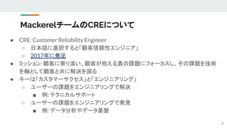MackerelチームのCREについて
● CRE: Customer Reliability Engineer
○ 日本語に直訳すると「顧客信頼性エンジニア」
○ 2017年に発足
● ミッション: 顧客に寄り添い、顧客が抱える真の課題にフォーカスし、その課題を技術
を軸として顧客と共に解決を図る
● キーは「カスタマーサクセス」と「エンジニアリング」
○ ユーザーの課題をエンジニアリングで解決
■ 例: テクニカルサポート
○ ユーザーの課題をエンジニアリングで発見
■ 例: データ分析やデータ基盤
6
 