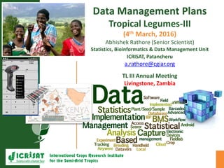 Data Management Plans
Tropical Legumes-III
(4th March, 2016)
Abhishek Rathore (Senior Scientist)
Statistics, Bioinformatics & Data Management Unit
ICRISAT, Patancheru
a.rathore@cgiar.org
TL III Annual Meeting
Livingstone, Zambia
 